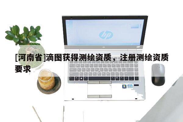 [河南省]滴图获得测绘资质，注册测绘资质要求