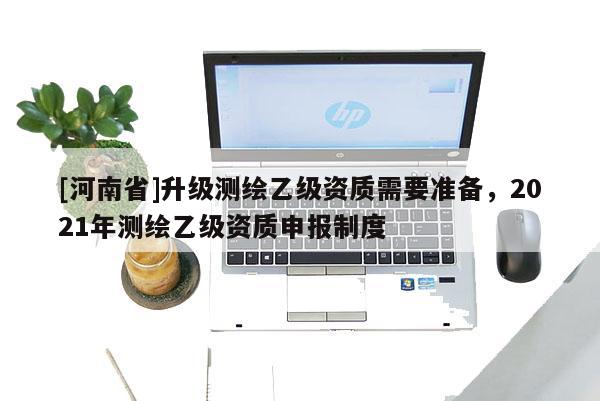 [河南省]升级测绘乙级资质需要准备，2021年测绘乙级资质申报制度