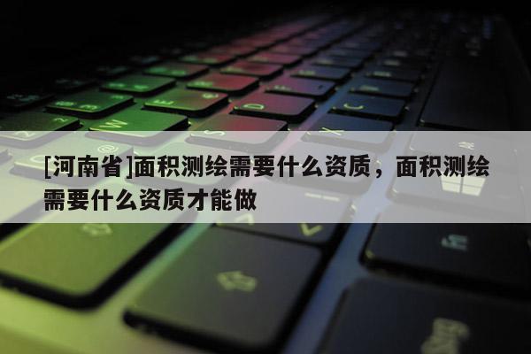 [河南省]面积测绘需要什么资质，面积测绘需要什么资质才能做