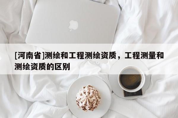 [河南省]测绘和工程测绘资质，工程测量和测绘资质的区别