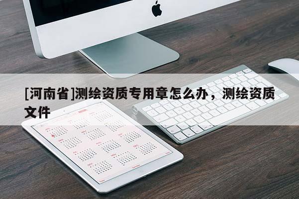 [河南省]测绘资质专用章怎么办，测绘资质文件
