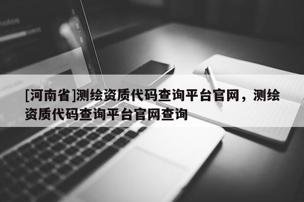 [河南省]测绘资质代码查询平台官网，测绘资质代码查询平台官网查询