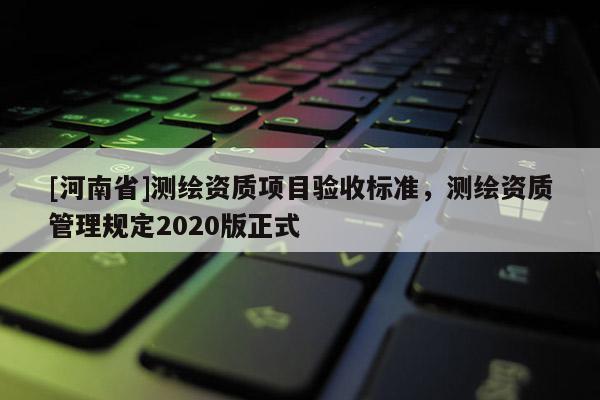 [河南省]测绘资质项目验收标准，测绘资质管理规定2020版正式