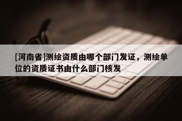 [河南省]测绘资质由哪个部门发证，测绘单位的资质证书由什么部门核发