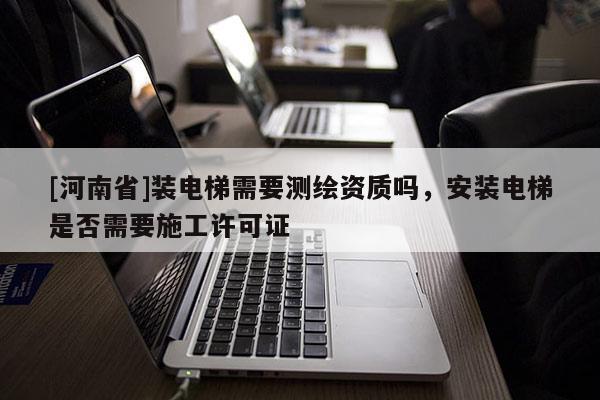 [河南省]装电梯需要测绘资质吗，安装电梯是否需要施工许可证