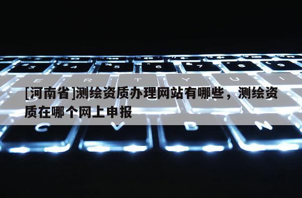 [河南省]测绘资质办理网站有哪些，测绘资质在哪个网上申报
