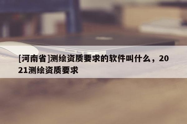 [河南省]测绘资质要求的软件叫什么，2021测绘资质要求