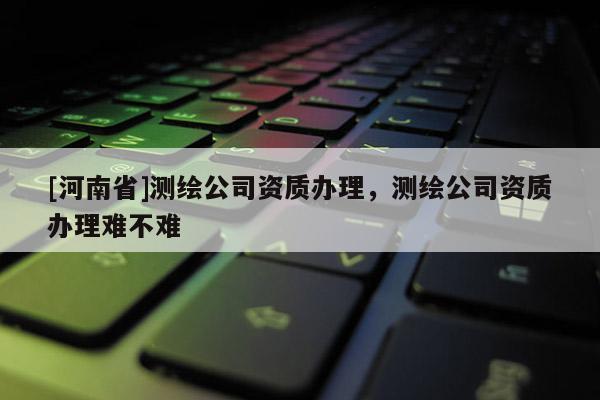 [河南省]测绘公司资质办理，测绘公司资质办理难不难