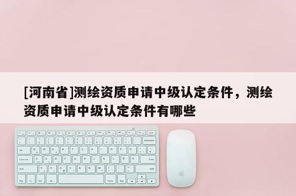 [河南省]测绘资质申请中级认定条件，测绘资质申请中级认定条件有哪些