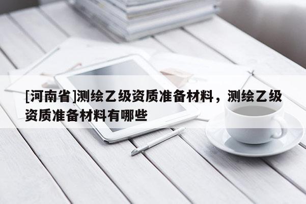 [河南省]测绘乙级资质准备材料，测绘乙级资质准备材料有哪些