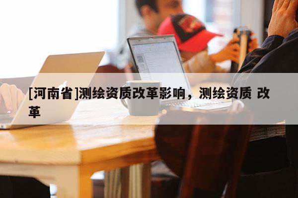 [河南省]测绘资质改革影响，测绘资质 改革