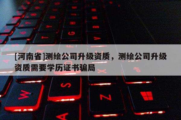 [河南省]测绘公司升级资质，测绘公司升级资质需要学历证书骗局