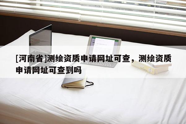 [河南省]测绘资质申请网址可查，测绘资质申请网址可查到吗