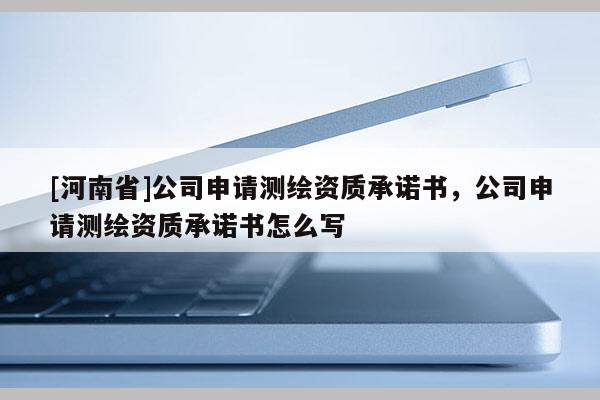 [河南省]公司申请测绘资质承诺书，公司申请测绘资质承诺书怎么写
