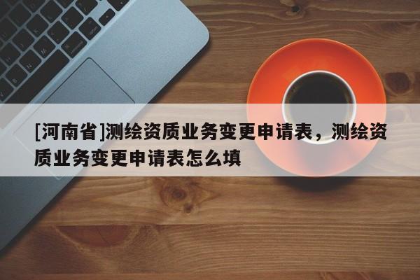 [河南省]测绘资质业务变更申请表，测绘资质业务变更申请表怎么填