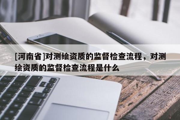 [河南省]对测绘资质的监督检查流程，对测绘资质的监督检查流程是什么