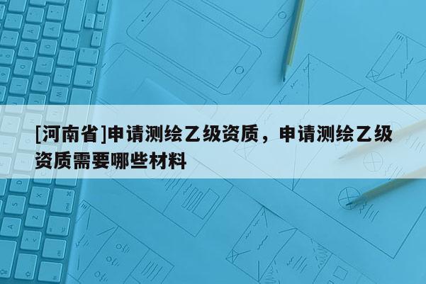 [河南省]申请测绘乙级资质，申请测绘乙级资质需要哪些材料