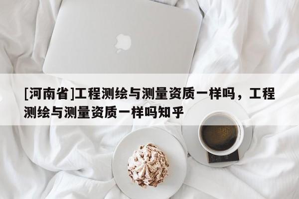 [河南省]工程测绘与测量资质一样吗，工程测绘与测量资质一样吗知乎