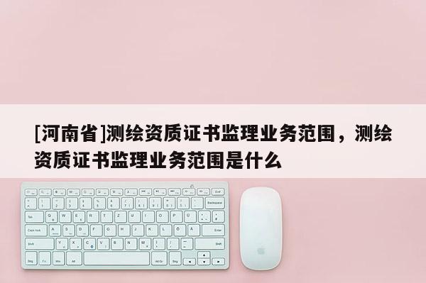 [河南省]测绘资质证书监理业务范围，测绘资质证书监理业务范围是什么