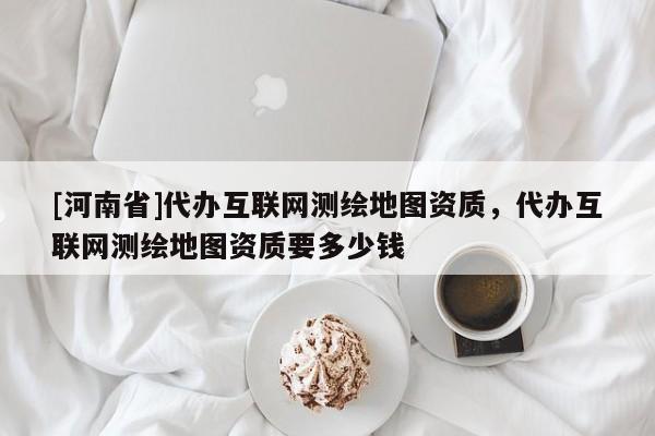 [河南省]代办互联网测绘地图资质，代办互联网测绘地图资质要多少钱