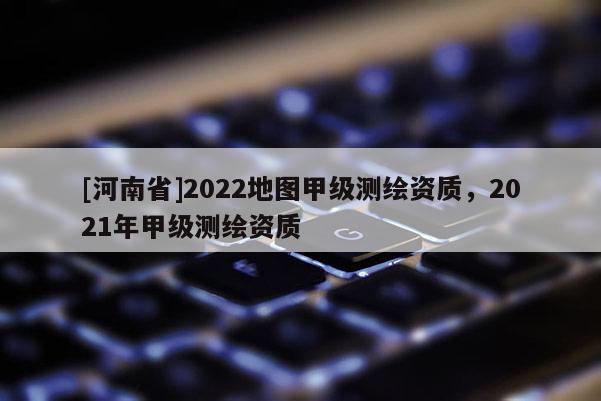 [河南省]2022地图甲级测绘资质，2021年甲级测绘资质