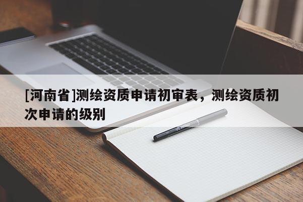 [河南省]测绘资质申请初审表，测绘资质初次申请的级别