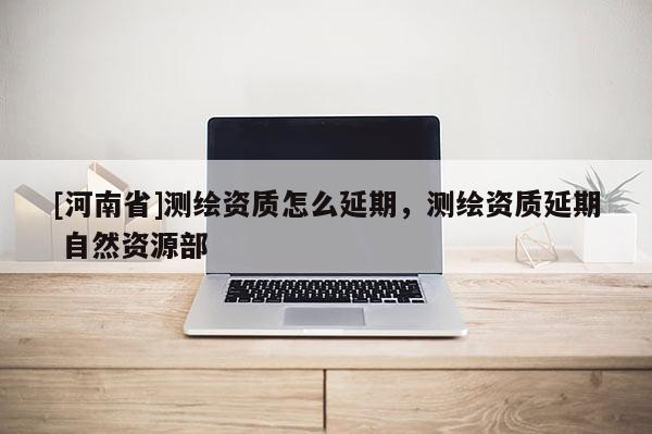 [河南省]测绘资质怎么延期，测绘资质延期 自然资源部