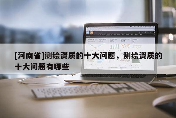 [河南省]测绘资质的十大问题，测绘资质的十大问题有哪些