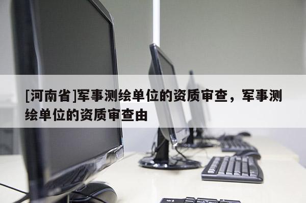 [河南省]军事测绘单位的资质审查，军事测绘单位的资质审查由