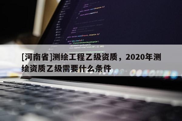 [河南省]测绘工程乙级资质，2020年测绘资质乙级需要什么条件