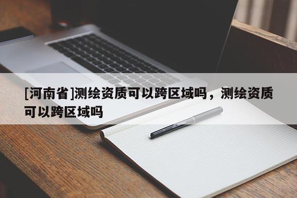 [河南省]测绘资质可以跨区域吗，测绘资质可以跨区域吗