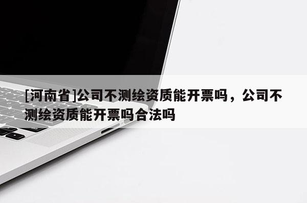 [河南省]公司不测绘资质能开票吗，公司不测绘资质能开票吗合法吗