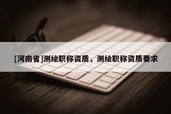 [河南省]测绘职称资质，测绘职称资质要求