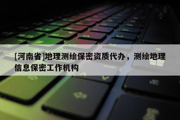 [河南省]地理测绘保密资质代办，测绘地理信息保密工作机构