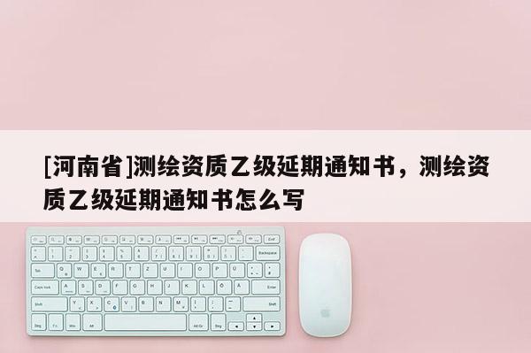[河南省]测绘资质乙级延期通知书，测绘资质乙级延期通知书怎么写
