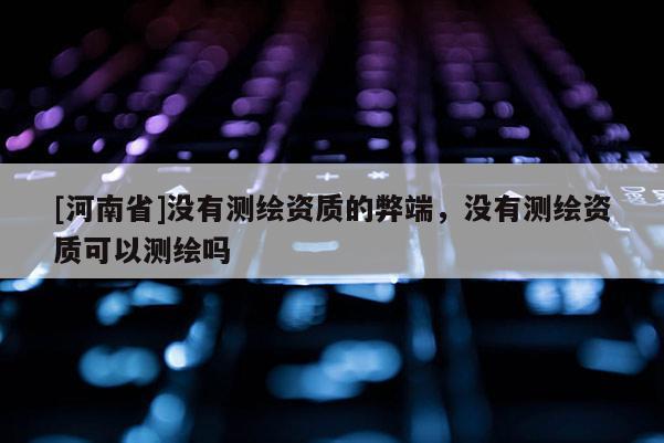[河南省]没有测绘资质的弊端，没有测绘资质可以测绘吗