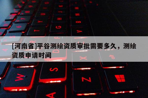 [河南省]平谷测绘资质审批需要多久，测绘资质申请时间