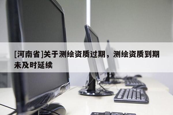 [河南省]关于测绘资质过期，测绘资质到期未及时延续