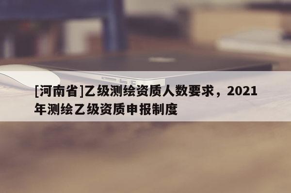 [河南省]乙级测绘资质人数要求，2021年测绘乙级资质申报制度