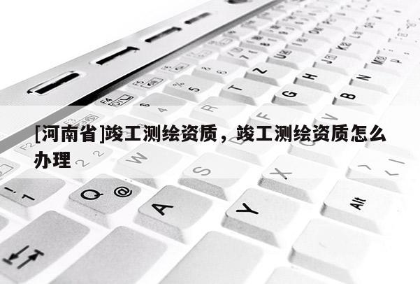 [河南省]竣工测绘资质，竣工测绘资质怎么办理