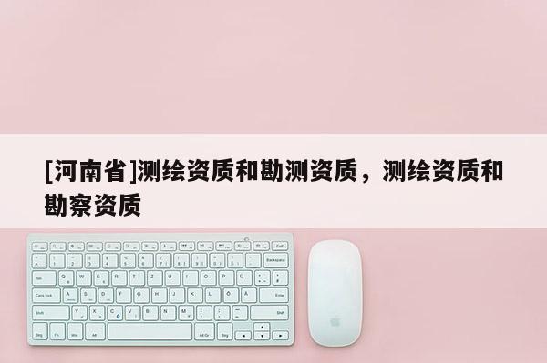 [河南省]测绘资质和勘测资质，测绘资质和勘察资质