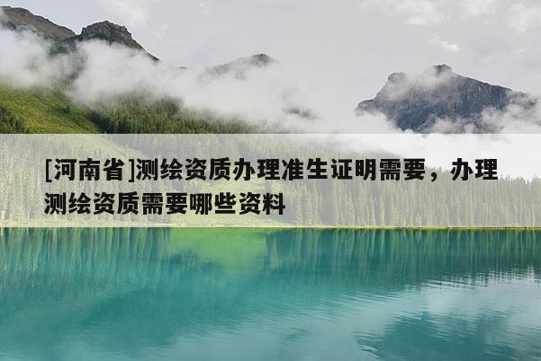 [河南省]测绘资质办理准生证明需要，办理测绘资质需要哪些资料