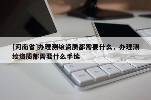 [河南省]办理测绘资质都需要什么，办理测绘资质都需要什么手续