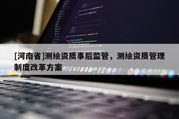 [河南省]测绘资质事后监管，测绘资质管理制度改革方案