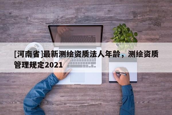 [河南省]最新测绘资质法人年龄，测绘资质管理规定2021