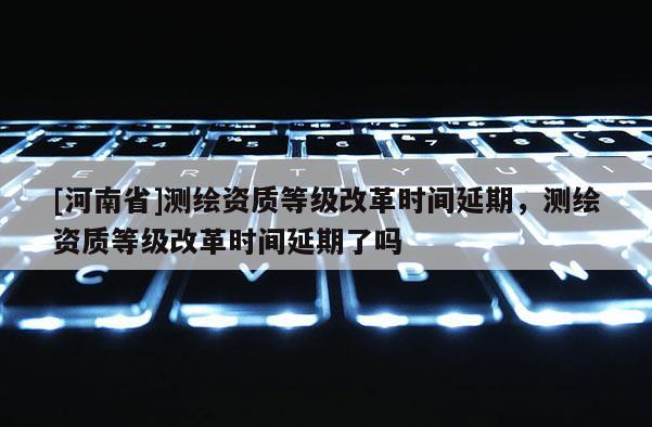 [河南省]测绘资质等级改革时间延期，测绘资质等级改革时间延期了吗