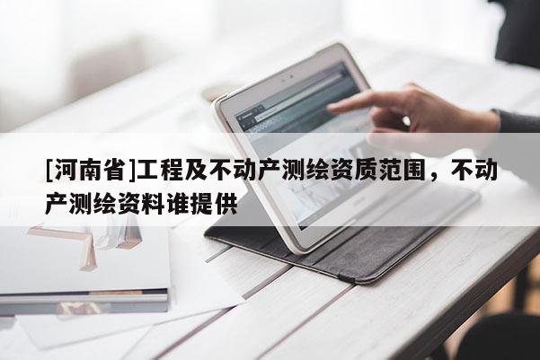 [河南省]工程及不动产测绘资质范围，不动产测绘资料谁提供