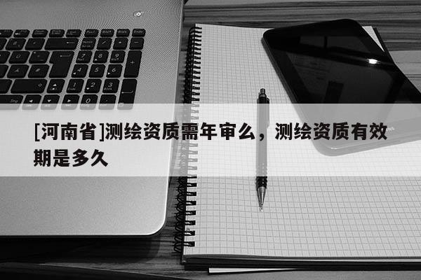 [河南省]测绘资质需年审么，测绘资质有效期是多久