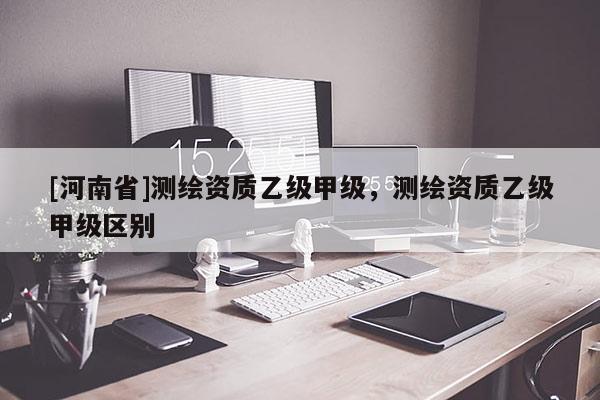 [河南省]测绘资质乙级甲级，测绘资质乙级甲级区别