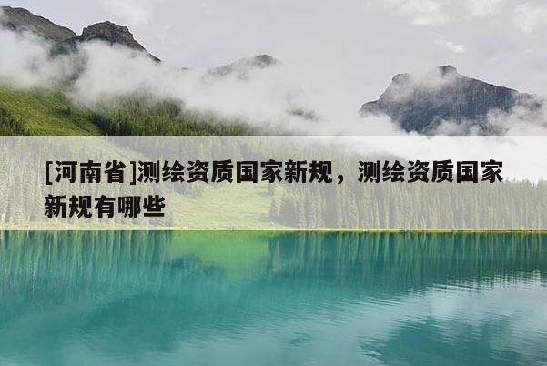 [河南省]测绘资质国家新规，测绘资质国家新规有哪些